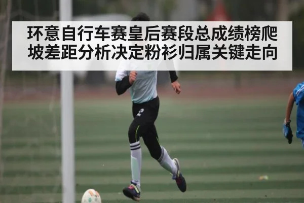 环意自行车赛皇后赛段总成绩榜爬坡差距分析决定粉衫归属关键走向