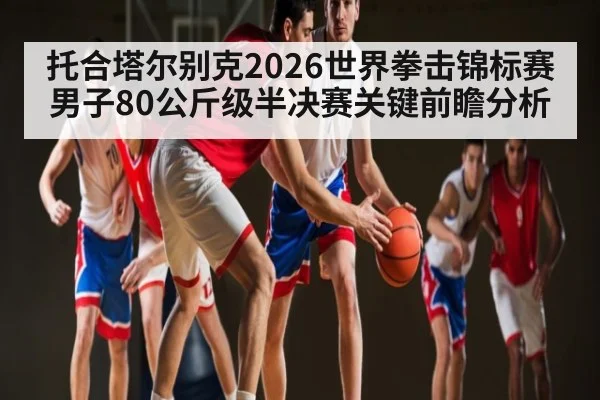 托合塔尔别克2026世界拳击锦标赛男子80公斤级半决赛关键前瞻分析