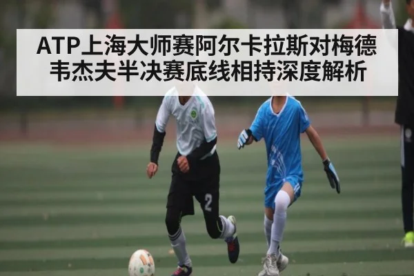 ATP上海大师赛阿尔卡拉斯对梅德韦杰夫半决赛底线相持深度解析